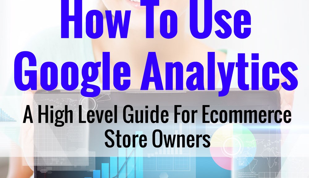 How To Use Google Analytics - A High Level Guide For Ecommerce Store Owners